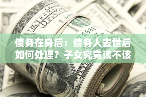 济南债务在身后：债务人去世后如何处理？子女究竟该不该还钱？