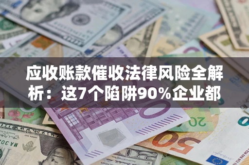 济南应收账款催收法律风险全解析：这7个陷阱90%企业都踩过（含合规应对指南）