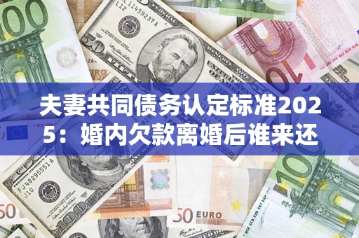 济南夫妻共同债务认定标准2025：婚内欠款离婚后谁来还？