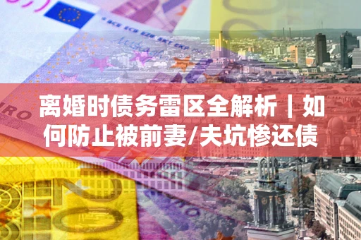 济南离婚时债务雷区全解析｜如何防止被前妻/夫坑惨还债？