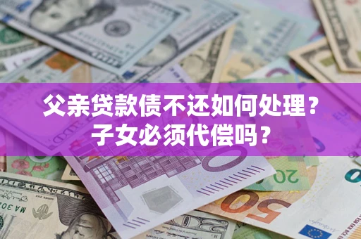 济南父亲贷款债不还如何处理？子女必须代偿吗？