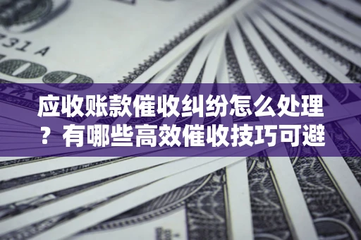 济南应收账款催收纠纷怎么处理？有哪些高效催收技巧可避免坏账？