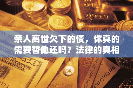 济南亲人离世欠下的债，你真的需要替他还吗？法律的真相或许与你想的不一样